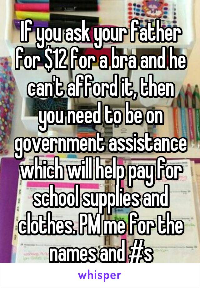 If you ask your father for $12 for a bra and he can't afford it, then you need to be on government assistance which will help pay for school supplies and clothes. PM me for the names and #s