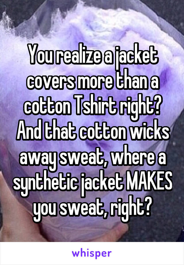 You realize a jacket covers more than a cotton Tshirt right? And that cotton wicks away sweat, where a synthetic jacket MAKES you sweat, right?