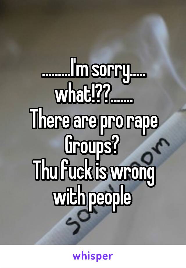 .........I'm sorry..... what!??.......
There are pro rape Groups? 
Thu fuck is wrong with people 