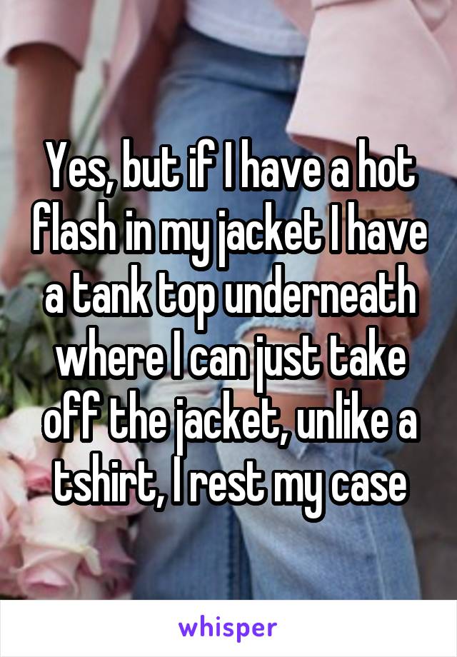 Yes, but if I have a hot flash in my jacket I have a tank top underneath where I can just take off the jacket, unlike a tshirt, I rest my case