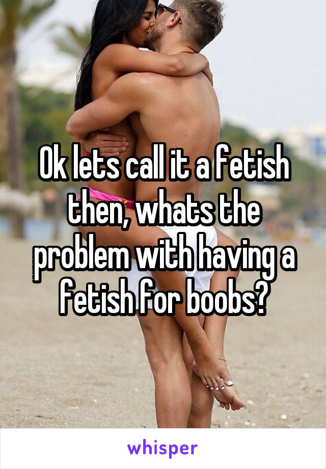 Ok lets call it a fetish then, whats the problem with having a fetish for boobs?