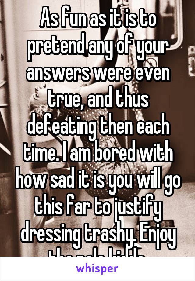 As fun as it is to pretend any of your answers were even true, and thus defeating then each time. I am bored with how sad it is you will go this far to justify dressing trashy. Enjoy the pole kiddo.