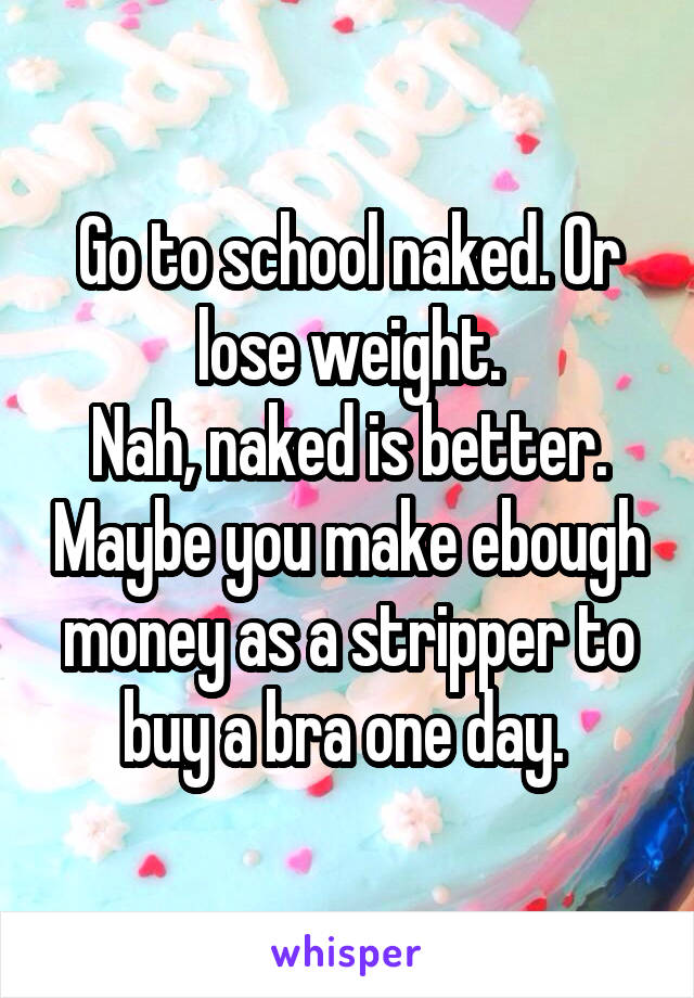 Go to school naked. Or lose weight.
Nah, naked is better. Maybe you make ebough money as a stripper to buy a bra one day. 