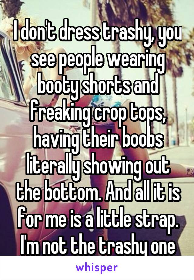 I don't dress trashy, you see people wearing booty shorts and freaking crop tops, having their boobs literally showing out the bottom. And all it is for me is a little strap. I'm not the trashy one