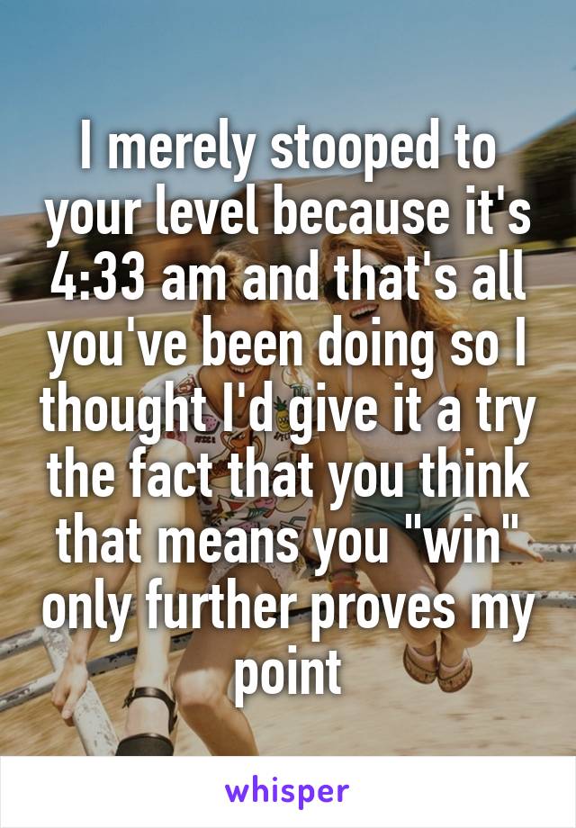 I merely stooped to your level because it's 4:33 am and that's all you've been doing so I thought I'd give it a try the fact that you think that means you "win" only further proves my point