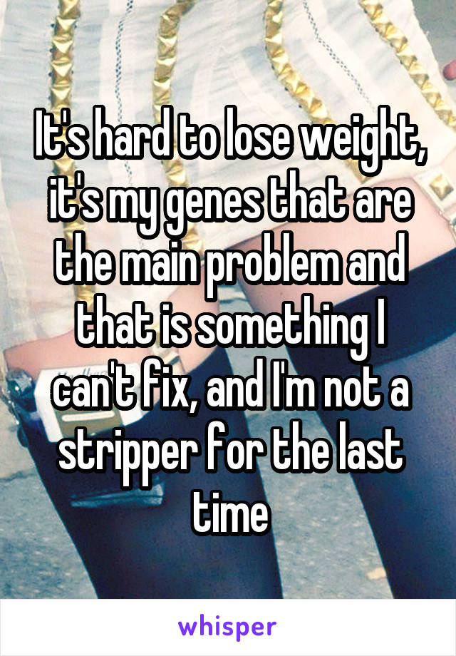 It's hard to lose weight, it's my genes that are the main problem and that is something I can't fix, and I'm not a stripper for the last time