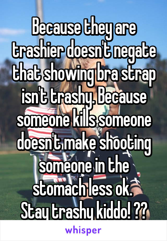 Because they are trashier doesn't negate that showing bra strap isn't trashy. Because someone kills someone doesn't make shooting someone in the stomach less ok. 
Stay trashy kiddo! 👍🏻