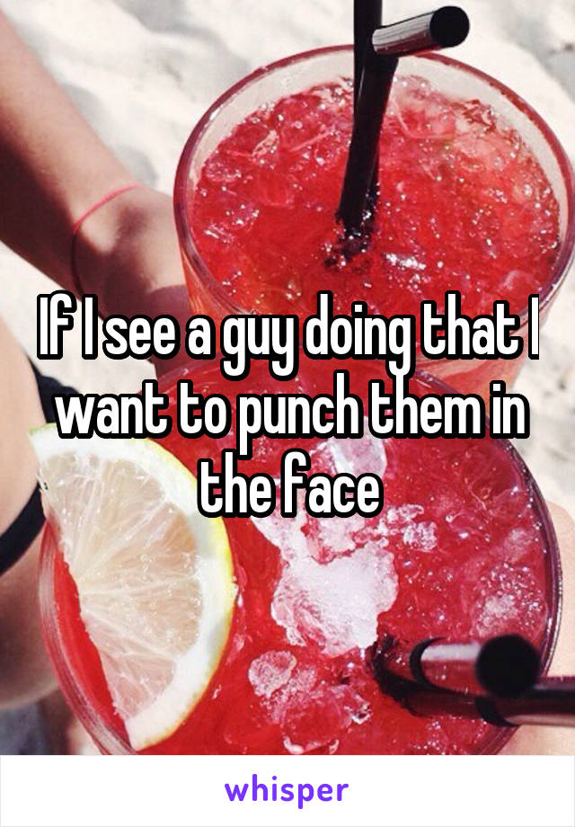 If I see a guy doing that I want to punch them in the face