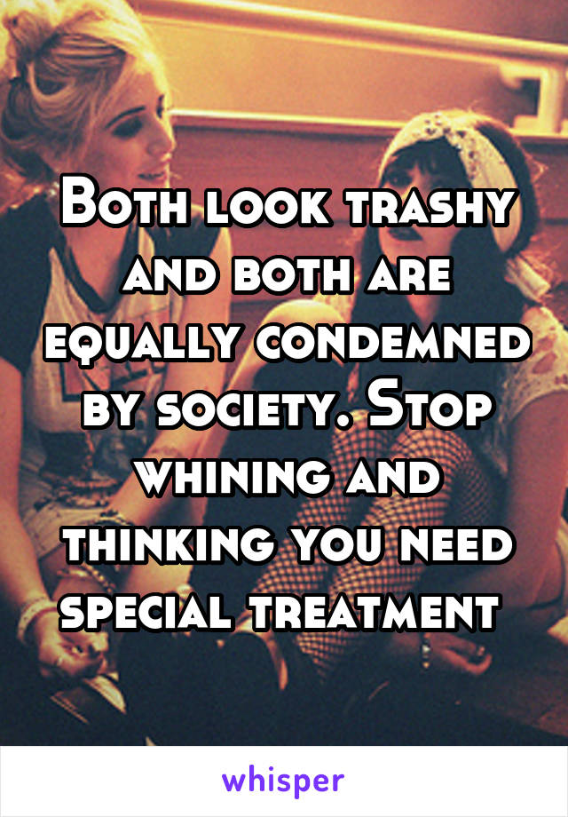 Both look trashy and both are equally condemned by society. Stop whining and thinking you need special treatment 