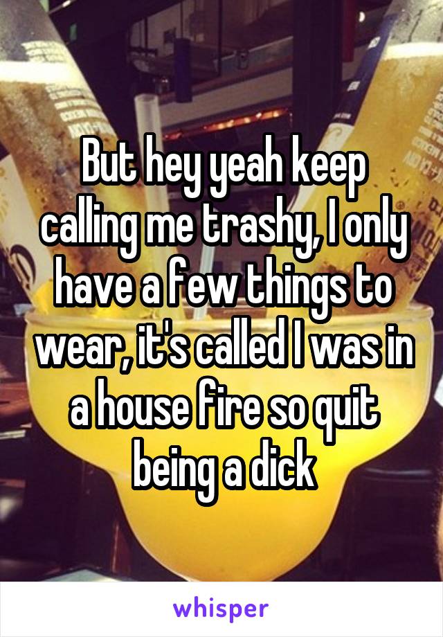 But hey yeah keep calling me trashy, I only have a few things to wear, it's called I was in a house fire so quit being a dick