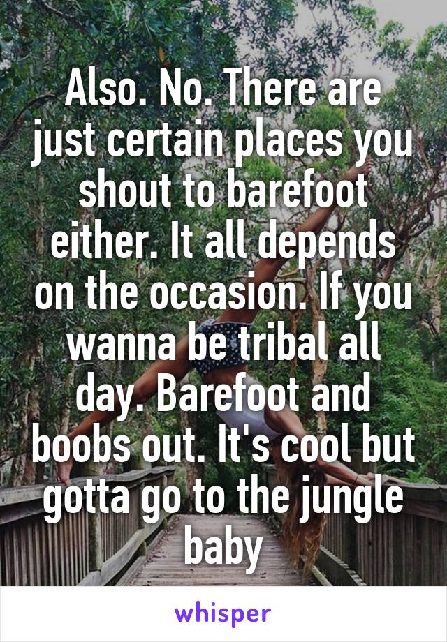 Also. No. There are just certain places you shout to barefoot either. It all depends on the occasion. If you wanna be tribal all day. Barefoot and boobs out. It's cool but gotta go to the jungle baby