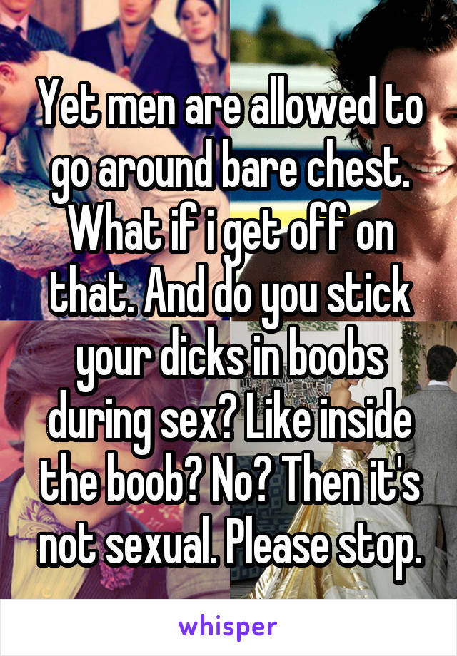 Yet men are allowed to go around bare chest. What if i get off on that. And do you stick your dicks in boobs during sex? Like inside the boob? No? Then it's not sexual. Please stop.