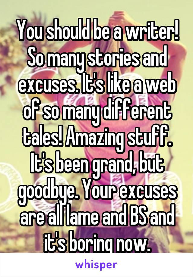 You should be a writer!
So many stories and excuses. It's like a web of so many different tales! Amazing stuff.
It's been grand, but goodbye. Your excuses are all lame and BS and it's boring now.