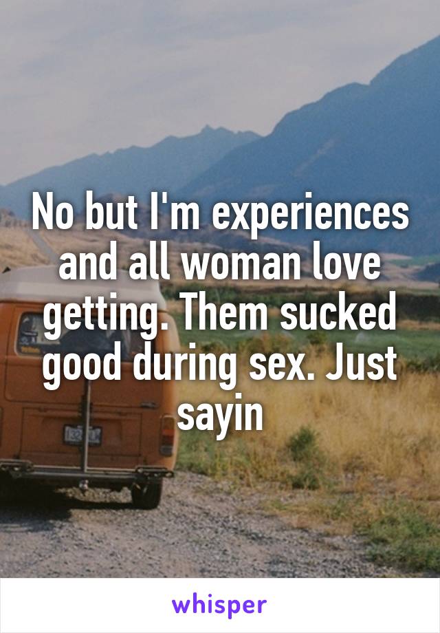 No but I'm experiences and all woman love getting. Them sucked good during sex. Just sayin