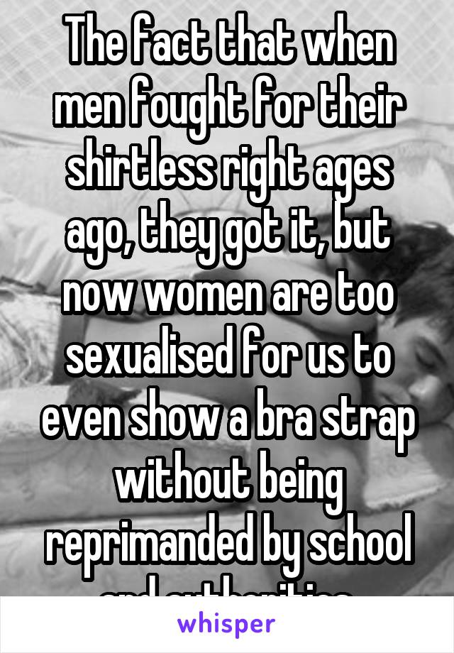 The fact that when men fought for their shirtless right ages ago, they got it, but now women are too sexualised for us to even show a bra strap without being reprimanded by school and authorities.