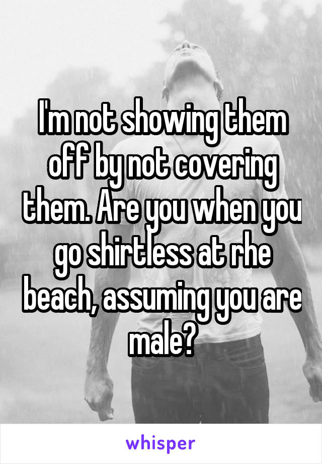 I'm not showing them off by not covering them. Are you when you go shirtless at rhe beach, assuming you are male?