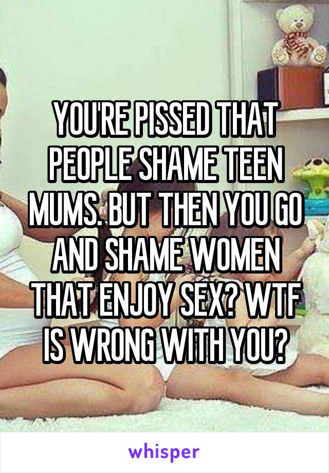 YOU'RE PISSED THAT PEOPLE SHAME TEEN MUMS. BUT THEN YOU GO AND SHAME WOMEN THAT ENJOY SEX? WTF IS WRONG WITH YOU?