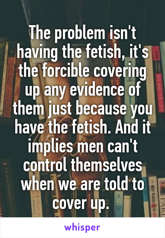 The problem isn't having the fetish, it's the forcible covering up any evidence of them just because you have the fetish. And it implies men can't control themselves when we are told to cover up. 