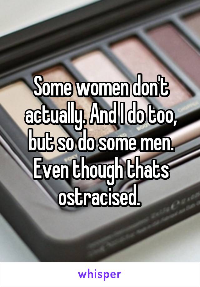 Some women don't actually. And I do too, but so do some men. Even though thats ostracised. 