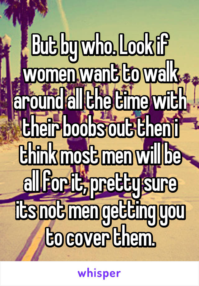 But by who. Look if women want to walk around all the time with their boobs out then i think most men will be all for it, pretty sure its not men getting you to cover them.