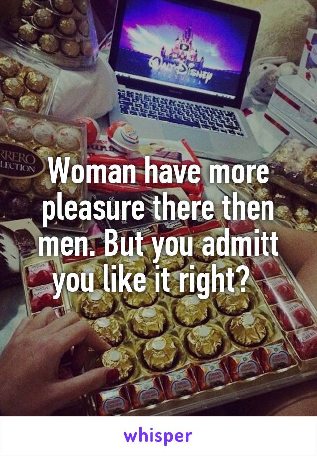 Woman have more pleasure there then men. But you admitt you like it right?  