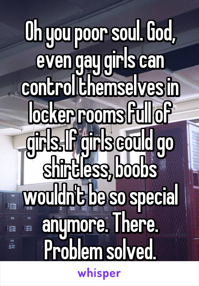 Oh you poor soul. God, even gay girls can control themselves in locker rooms full of girls. If girls could go shirtless, boobs wouldn't be so special anymore. There. Problem solved.