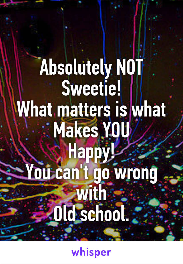 
Absolutely NOT
Sweetie!
What matters is what
Makes YOU
Happy!
You can't go wrong with
Old school.