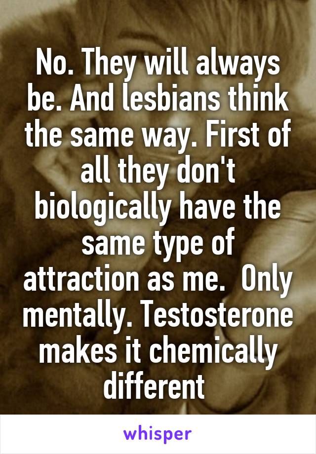 No. They will always be. And lesbians think the same way. First of all they don't biologically have the same type of attraction as me.  Only mentally. Testosterone makes it chemically different 