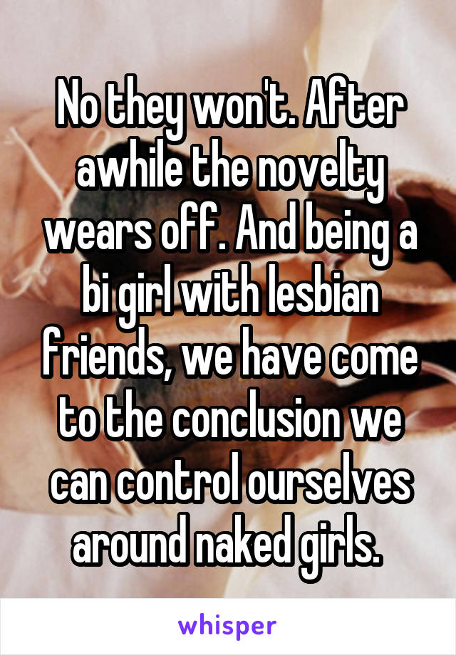 No they won't. After awhile the novelty wears off. And being a bi girl with lesbian friends, we have come to the conclusion we can control ourselves around naked girls. 