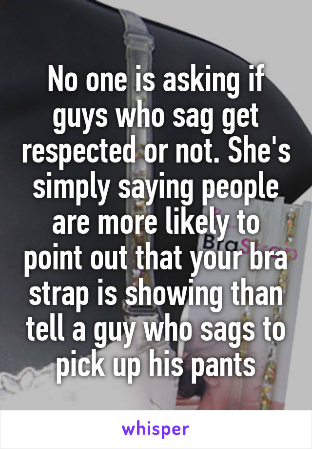 No one is asking if guys who sag get respected or not. She's simply saying people are more likely to point out that your bra strap is showing than tell a guy who sags to pick up his pants