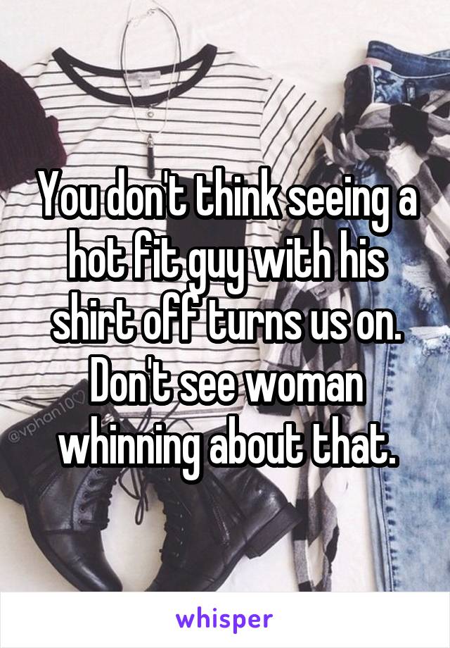 You don't think seeing a hot fit guy with his shirt off turns us on. Don't see woman whinning about that.