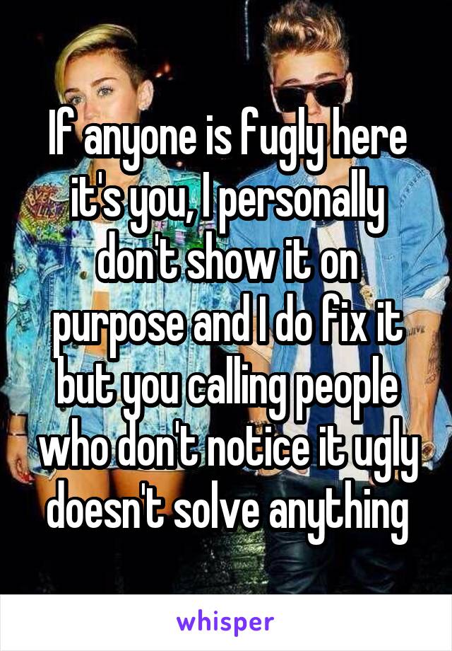 If anyone is fugly here it's you, I personally don't show it on purpose and I do fix it but you calling people who don't notice it ugly doesn't solve anything