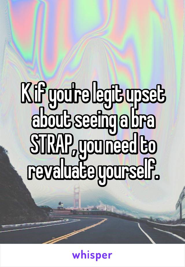 K if you're legit upset about seeing a bra STRAP, you need to revaluate yourself.