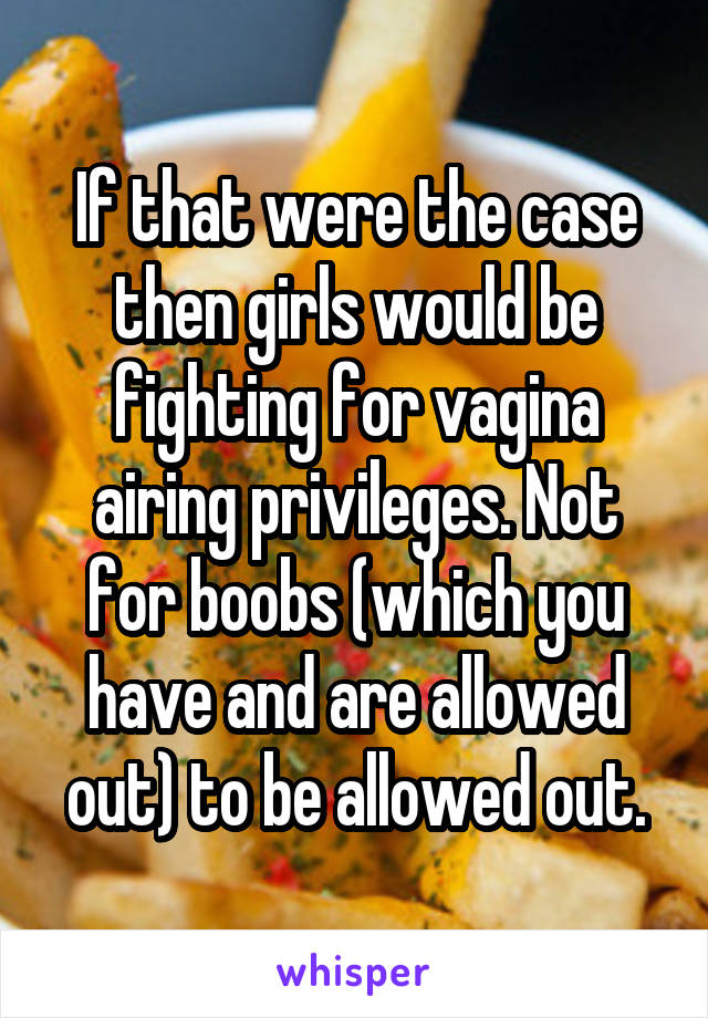 If that were the case then girls would be fighting for vagina airing privileges. Not for boobs (which you have and are allowed out) to be allowed out.