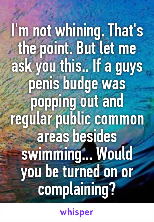 I'm not whining. That's the point. But let me ask you this.. If a guys penis budge was popping out and regular public common areas besides swimming... Would you be turned on or complaining?