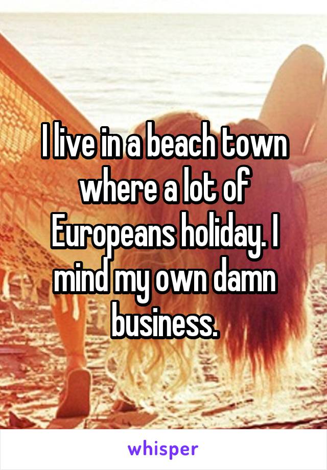 I live in a beach town where a lot of Europeans holiday. I mind my own damn business.