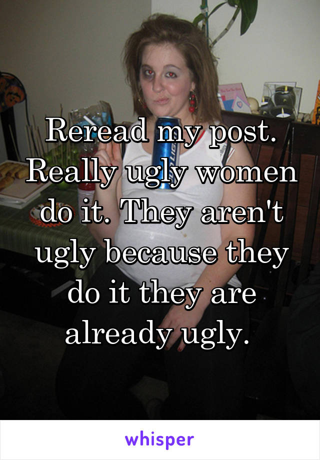 Reread my post. Really ugly women do it. They aren't ugly because they do it they are already ugly. 