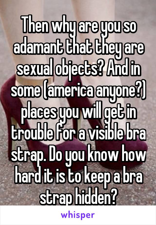 Then why are you so adamant that they are sexual objects? And in some (america anyone?) places you will get in trouble for a visible bra strap. Do you know how hard it is to keep a bra strap hidden?