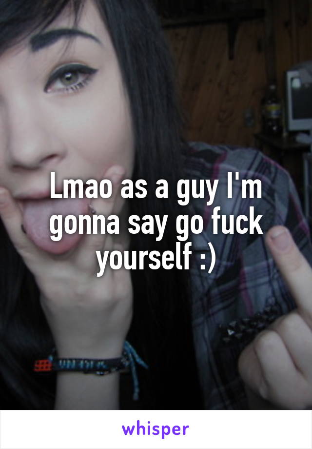 Lmao as a guy I'm gonna say go fuck yourself :)