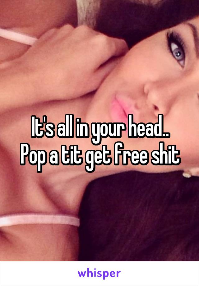 It's all in your head..
Pop a tit get free shit