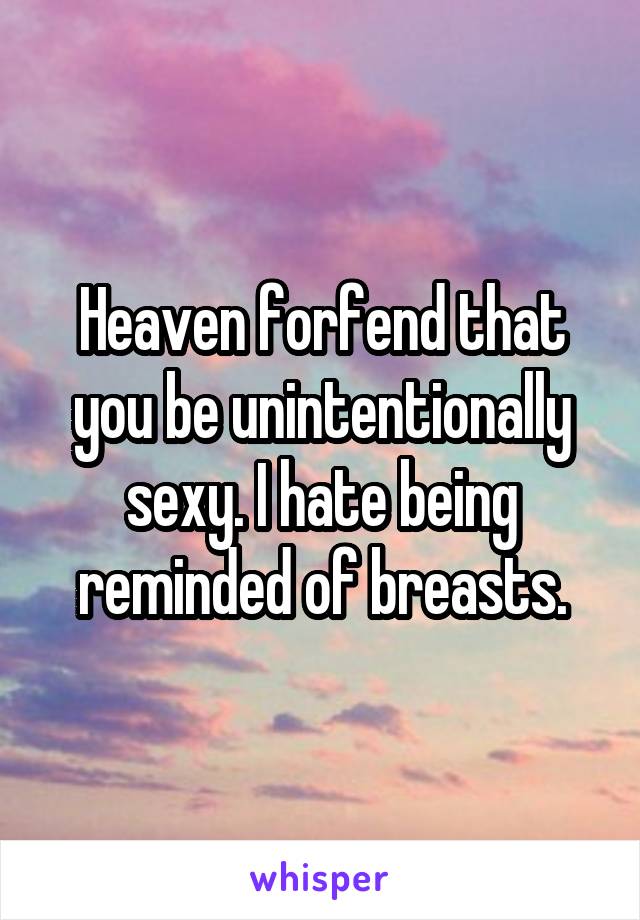 Heaven forfend that you be unintentionally sexy. I hate being reminded of breasts.