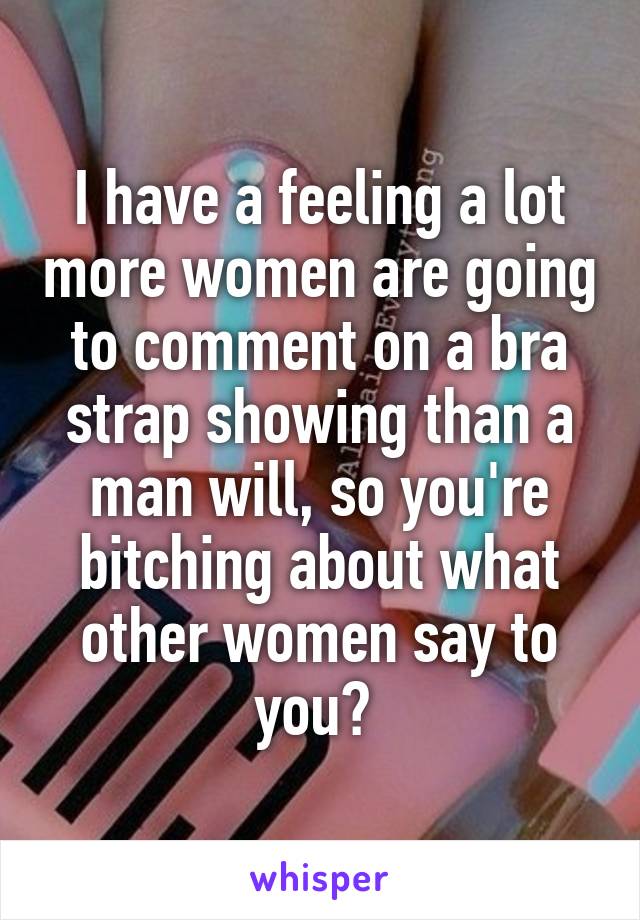 I have a feeling a lot more women are going to comment on a bra strap showing than a man will, so you're bitching about what other women say to you? 