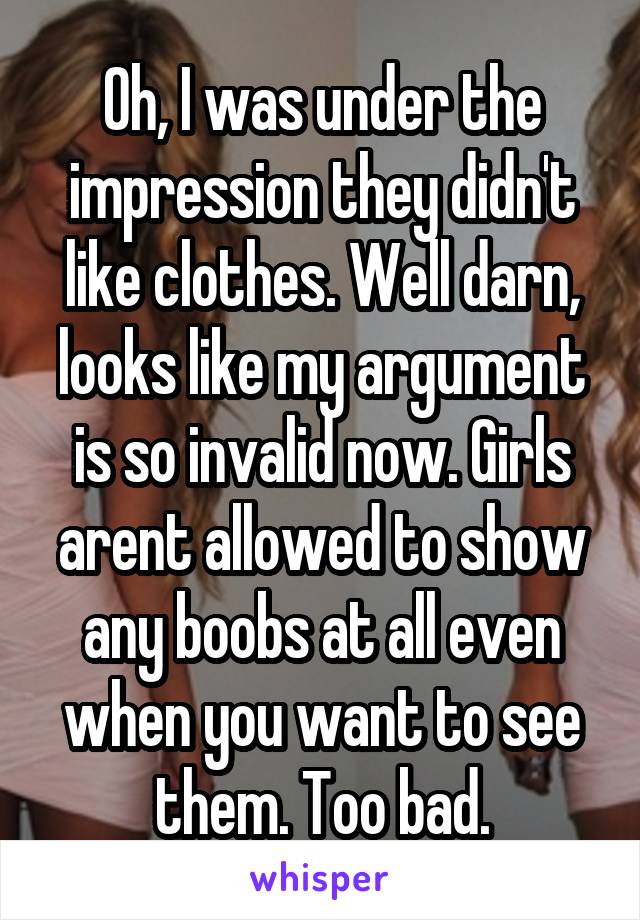 Oh, I was under the impression they didn't like clothes. Well darn, looks like my argument is so invalid now. Girls arent allowed to show any boobs at all even when you want to see them. Too bad.