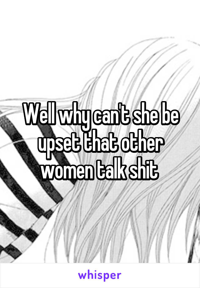 Well why can't she be upset that other women talk shit 