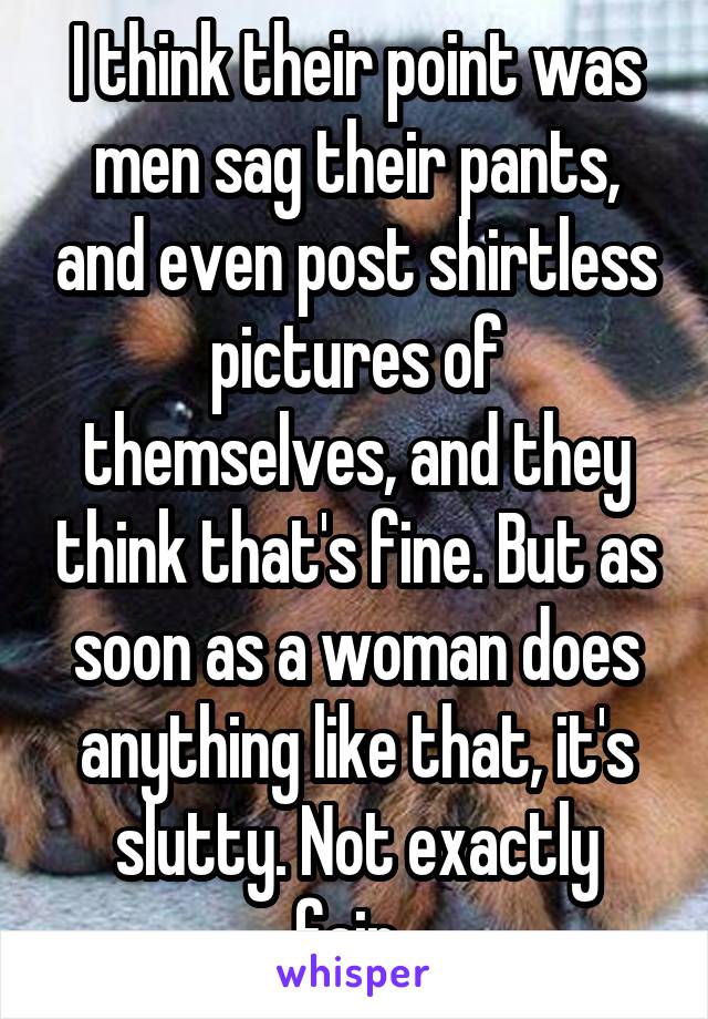 I think their point was men sag their pants, and even post shirtless pictures of themselves, and they think that's fine. But as soon as a woman does anything like that, it's slutty. Not exactly fair..