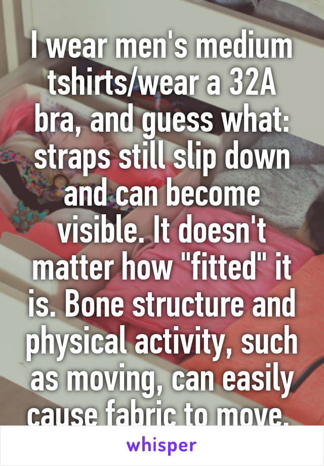 I wear men's medium tshirts/wear a 32A bra, and guess what: straps still slip down and can become visible. It doesn't matter how "fitted" it is. Bone structure and physical activity, such as moving, can easily cause fabric to move. 