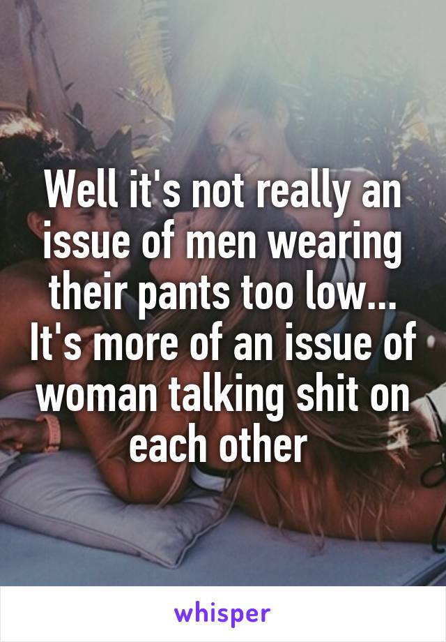 Well it's not really an issue of men wearing their pants too low... It's more of an issue of woman talking shit on each other 