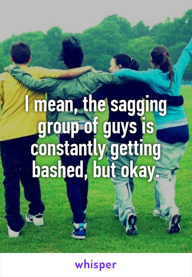 I mean, the sagging group of guys is constantly getting bashed, but okay.