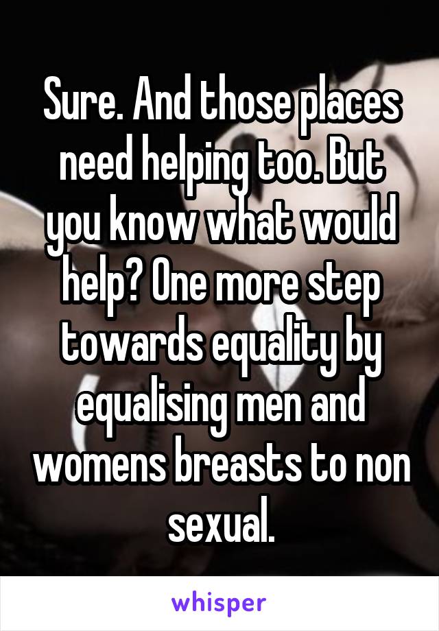 Sure. And those places need helping too. But you know what would help? One more step towards equality by equalising men and womens breasts to non sexual.