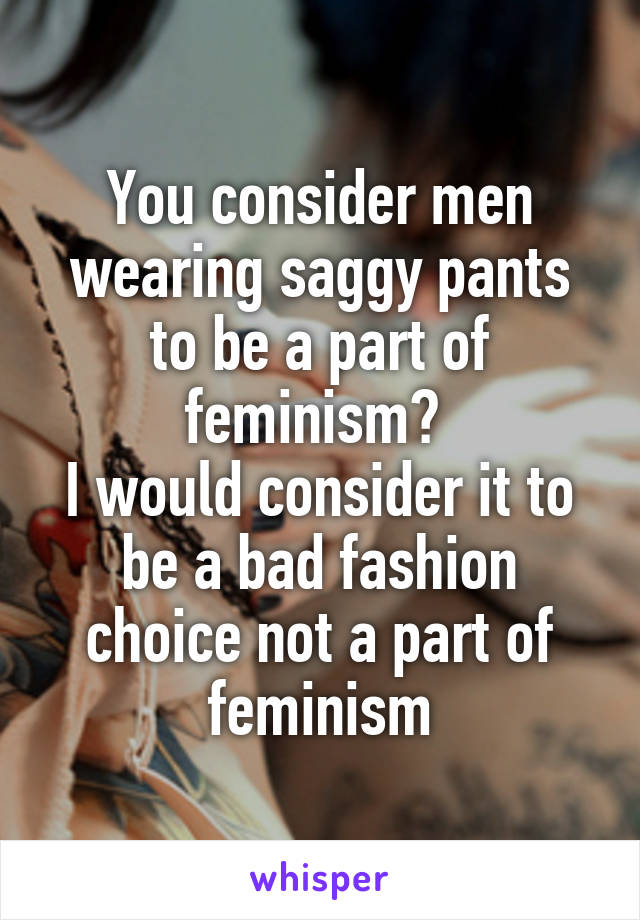 You consider men wearing saggy pants to be a part of feminism? 
I would consider it to be a bad fashion choice not a part of feminism